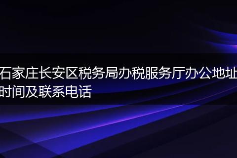 石家莊長安區(qū)稅務(wù)局辦稅服務(wù)廳辦公地址時間及聯(lián)系電話