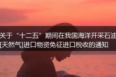 關于“十二五”期間在我國海洋開采石油[天然氣]進口物資免征進口稅收的通知
