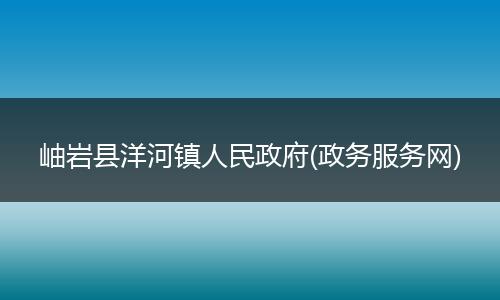 岫巖縣洋河鎮(zhèn)人民政府(政務(wù)服務(wù)網(wǎng))