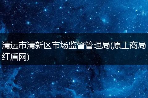 清遠(yuǎn)市清新區(qū)市場監(jiān)督管理局(原工商局紅盾網(wǎng))