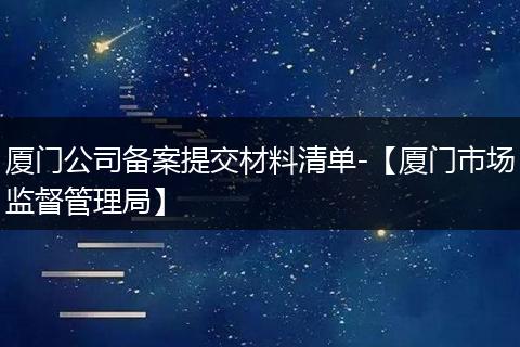 廈門公司備案提交材料清單-【廈門市場監(jiān)督管理局】