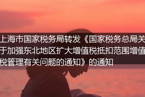 上海市國家稅務局轉發(fā)《國家稅務總局關于加強東北地區(qū)擴大增值稅抵扣范圍增值稅管理有關問題的通知》的通知
