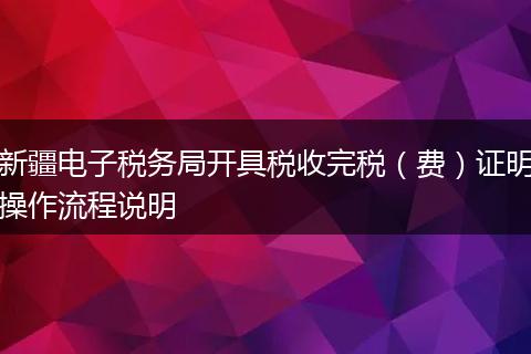 新疆電子稅務局開具稅收完稅（費）證明操作流程說明