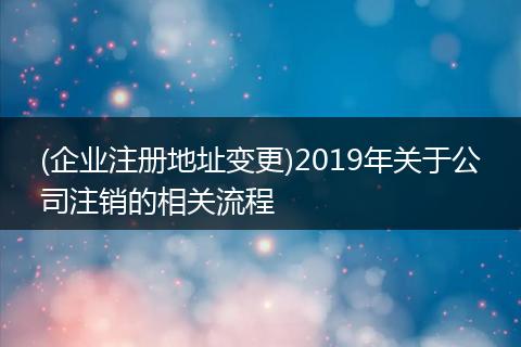 (企業(yè)注冊地址變更)2019年關(guān)于公司注銷的相關(guān)流程