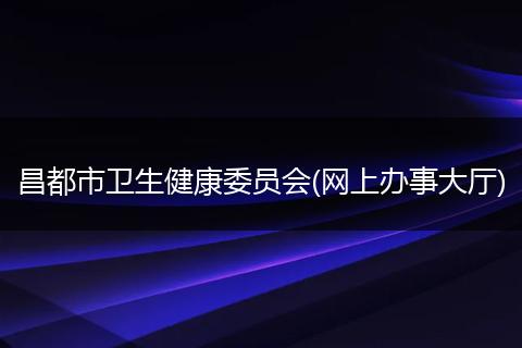 昌都市衛(wèi)生健康委員會(huì)(網(wǎng)上辦事大廳)