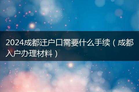 2024成都遷戶口需要什么手續(xù)（成都入戶辦理材料）