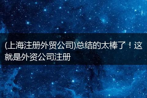 (上海注冊(cè)外貿(mào)公司)總結(jié)的太棒了！這就是外資公司注冊(cè)