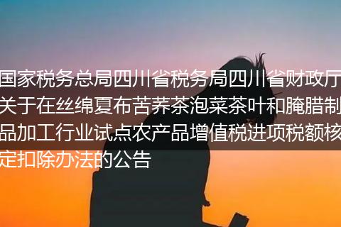國(guó)家稅務(wù)總局四川省稅務(wù)局四川省財(cái)政廳關(guān)于在絲綿夏布苦蕎茶泡菜茶葉和腌臘制品加工行業(yè)試點(diǎn)農(nóng)產(chǎn)品增值稅進(jìn)項(xiàng)稅額核定扣除辦法的公告