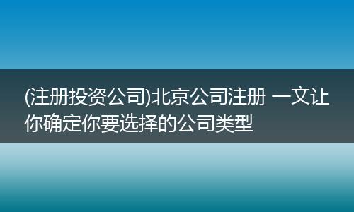 (注冊投資公司)北京公司注冊 一文讓你確定你要選擇的公司類型