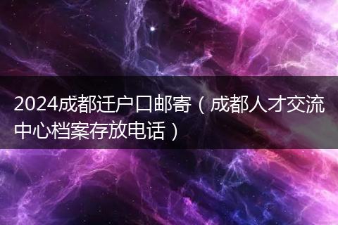 2024成都遷戶口郵寄（成都人才交流中心檔案存放電話）