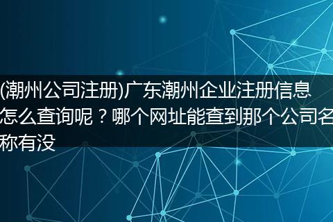 (潮州公司注冊)廣東潮州企業(yè)注冊信息怎么查詢呢？哪個(gè)網(wǎng)址能查到那個(gè)公司名稱有沒