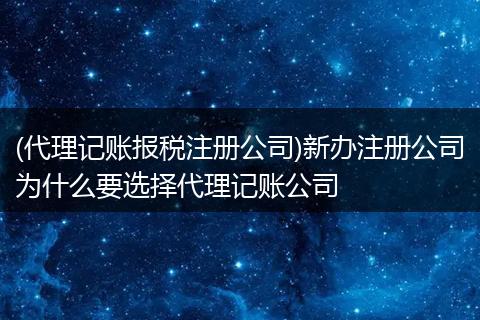 (代理記賬報(bào)稅注冊公司)新辦注冊公司為什么要選擇代理記賬公司