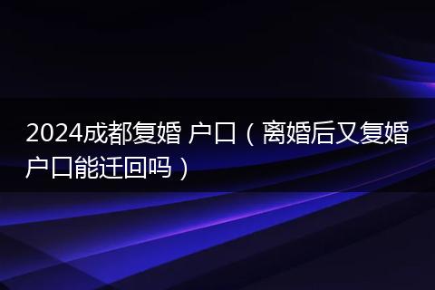 2024成都復(fù)婚 戶(hù)口（離婚后又復(fù)婚戶(hù)口能遷回嗎）