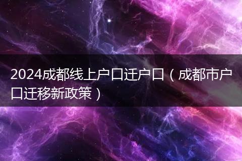 2024成都線上戶口遷戶口（成都市戶口遷移新政策）