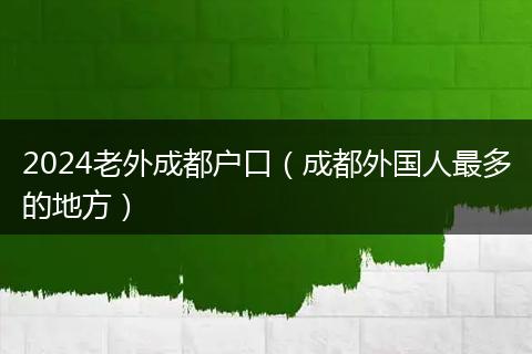 2024老外成都戶(hù)口（成都外國(guó)人最多的地方）