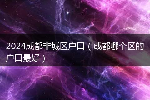 2024成都非城區(qū)戶口（成都哪個(gè)區(qū)的戶口最好）