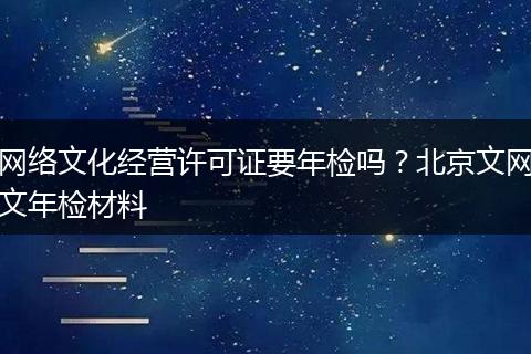 網(wǎng)絡(luò)文化經(jīng)營(yíng)許可證要年檢嗎？北京文網(wǎng)文年檢材料