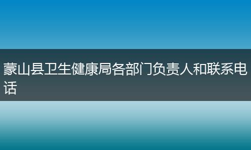 蒙山縣衛(wèi)生健康局各部門負(fù)責(zé)人和聯(lián)系電話