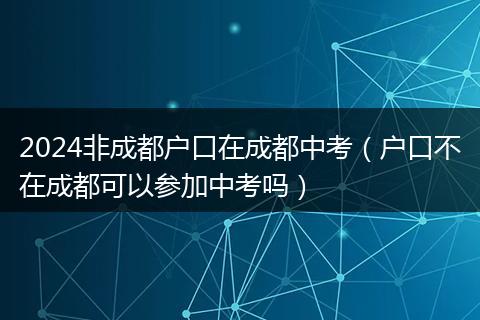 2024非成都戶口在成都中考（戶口不在成都可以參加中考嗎）