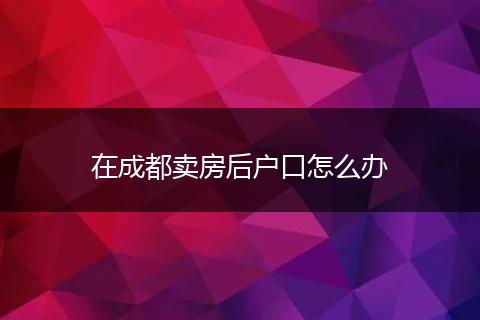 在成都賣(mài)房后戶(hù)口怎么辦