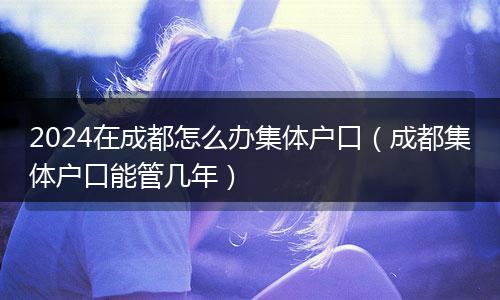 2024在成都怎么辦集體戶口（成都集體戶口能管幾年）