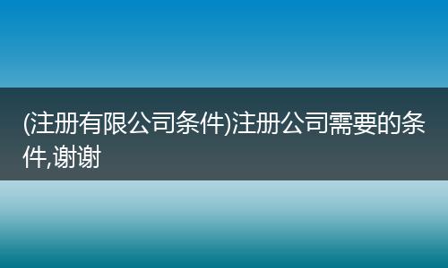 (注冊有限公司條件)注冊公司需要的條件,謝謝