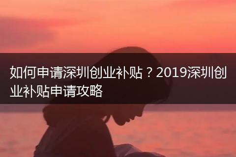 如何申請深圳創(chuàng)業(yè)補貼？2019深圳創(chuàng)業(yè)補貼申請攻略