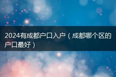 2024有成都戶口入戶（成都哪個(gè)區(qū)的戶口最好）