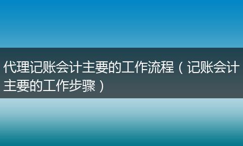 代理記賬會計主要的工作流程（記賬會計主要的工作步驟）
