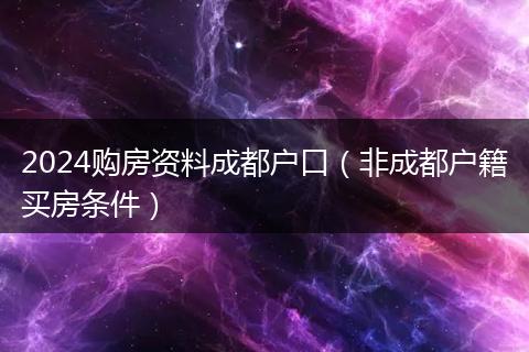 2024購(gòu)房資料成都戶口（非成都戶籍買(mǎi)房條件）