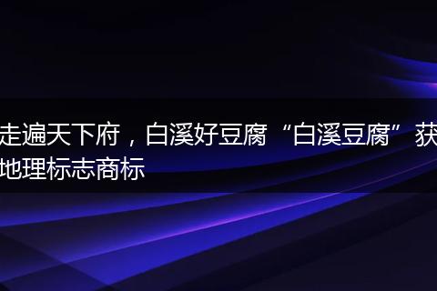 走遍天下府，白溪好豆腐“白溪豆腐”獲地理標志商標