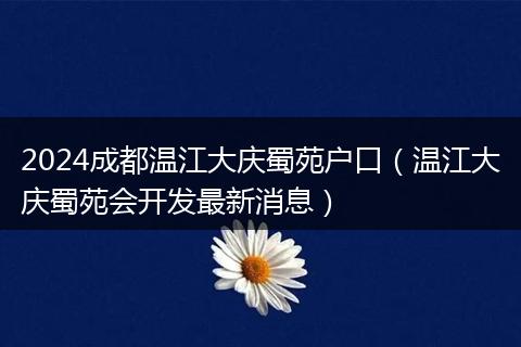2024成都溫江大慶蜀苑戶口（溫江大慶蜀苑會開發(fā)最新消息）