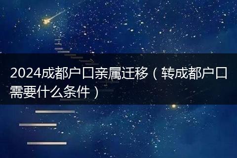 2024成都戶口親屬遷移（轉成都戶口需要什么條件）