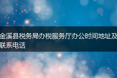 金溪縣稅務局辦稅服務廳辦公時間地址及聯(lián)系電話