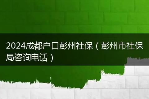 2024成都戶口彭州社保（彭州市社保局咨詢電話）