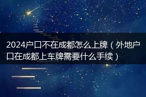 2024戶口不在成都怎么上牌（外地戶口在成都上車牌需要什么手續(xù)）