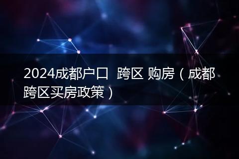 2024成都戶口  跨區(qū) 購房（成都跨區(qū)買房政策）