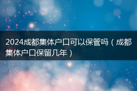 2024成都集體戶口可以保管嗎（成都集體戶口保留幾年）