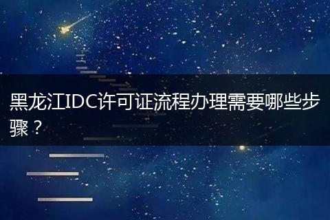 黑龍江IDC許可證流程辦理需要哪些步驟？