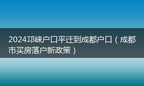 2024邛崍戶口平遷到成都戶口（成都市買房落戶新政策）