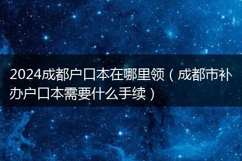 2024成都戶口本在哪里領（成都市補辦戶口本需要什么手續(xù)）