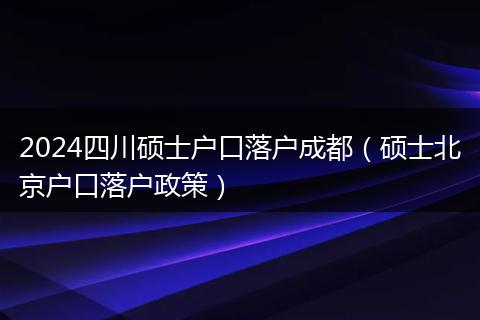 2024四川碩士戶口落戶成都（碩士北京戶口落戶政策）