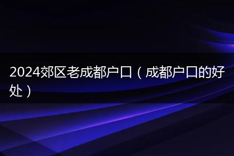 2024郊區(qū)老成都戶口（成都戶口的好處）