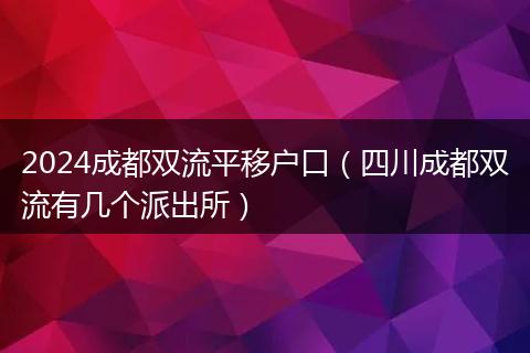 2024成都雙流平移戶口（四川成都雙流有幾個派出所）