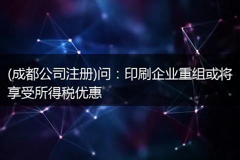 (成都公司注冊)問：印刷企業(yè)重組或?qū)⑾硎芩枚悆?yōu)惠