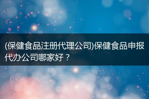 (保健食品注冊(cè)代理公司)保健食品申報(bào)代辦公司哪家好？