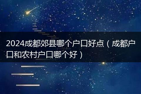 2024成都郊縣哪個戶口好點（成都戶口和農(nóng)村戶口哪個好）