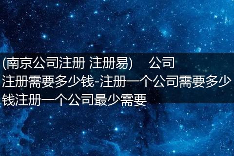 (南京公司注冊 注冊易)    公司注冊需要多少錢-注冊一個(gè)公司需要多少錢注冊一個(gè)公司最少需要
