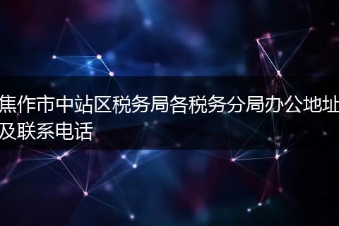 焦作市中站區(qū)稅務局各稅務分局辦公地址及聯(lián)系電話