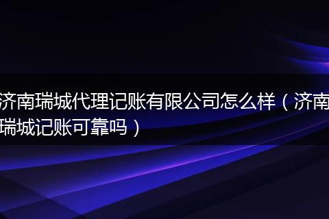濟南瑞城代理記賬有限公司怎么樣（濟南瑞城記賬可靠嗎）